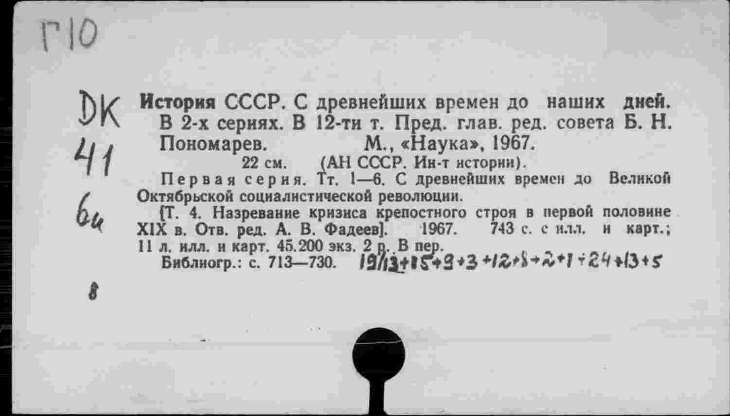 ﻿История СССР. С древнейших времен до наших дней. В 2-х сериях. В 12-ти т. Пред. глав. ред. совета Б. Н. Пономарев.	М., «Наука>, 1967.
22 см. (АН СССР. Ин-т истории).
Первая серия. Тт. 1—6. С древнейших времен до Великой Октябрьской социалистической революции.
(Т- 4. Назревание кризиса крепостного строя в первой половине XIX в. Отв. ред. А. В. Фадеев]. 1967.	743 с. с илл. и карт.;
11 л. илл. и карт. 45.200 экз. 2 п. В пер.	-,
Библиогр.: с. 713—730. 19/|ј+1Г*3+3 +IZH***1